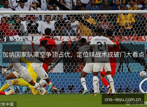 加纳国家队高空争顶占优，定位球战术成破门大看点